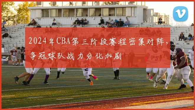 2024年CBA第三阶段赛程密集对阵，争冠球队战力分化加剧